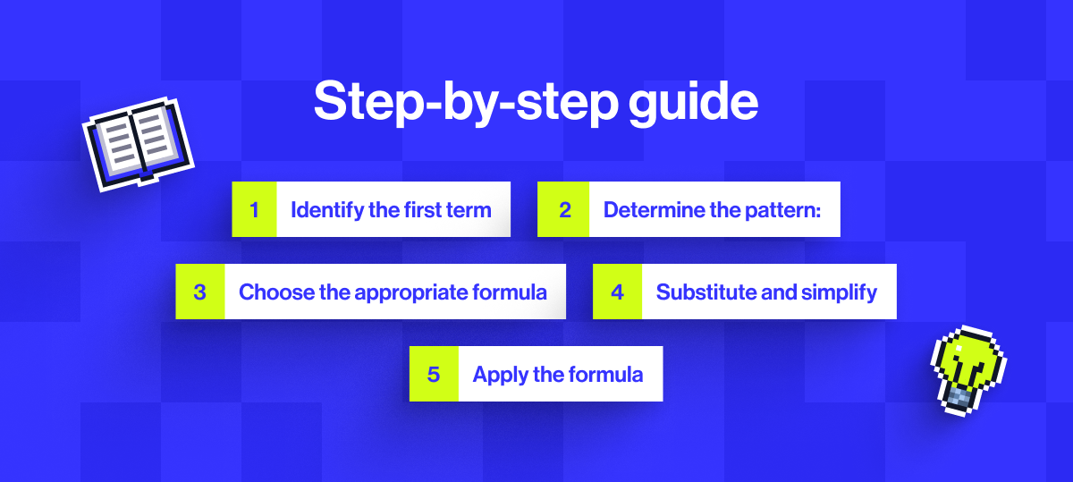 Step-by-step guide: 1. Identify the first term, 2. Determine the pattern, 3. Choose the appropriate formula, 4. Substitute and simplify, 5. Apply the formula